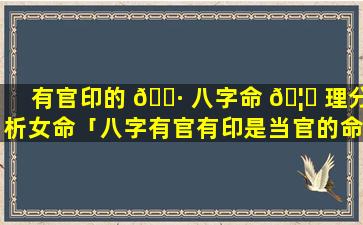 有官印的 🕷 八字命 🦋 理分析女命「八字有官有印是当官的命吗」